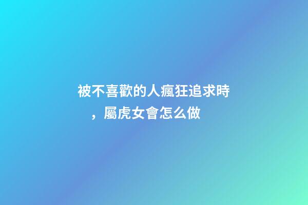 被不喜歡的人瘋狂追求時，屬虎女會怎么做
